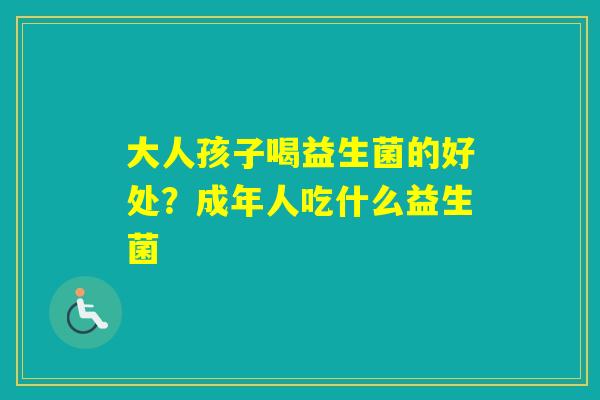 大人孩子喝益生菌的好处?成年人吃什么益生菌 大人孩子喝益生菌的好处?成年人吃什么益生菌