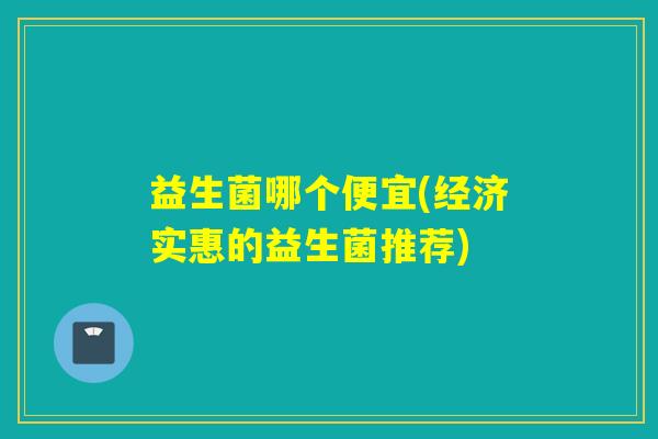 益生菌哪个便宜(经济实惠的益生菌推荐) 益生菌哪个便宜(经济实惠的益生菌推荐)