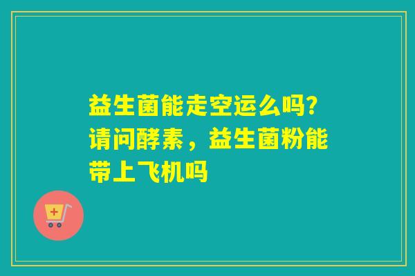 益生菌能走空运么吗?请问酵素,益生菌粉能带上飞机吗 益生菌能走空运么吗?请问酵素,益生菌粉能带上飞机吗