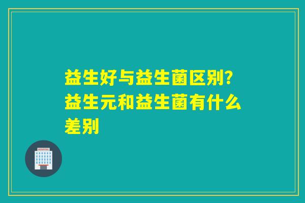 益生好与益生菌区别?益生元和益生菌有什么差别 益生好与益生菌区别?益生元和益生菌有什么差别