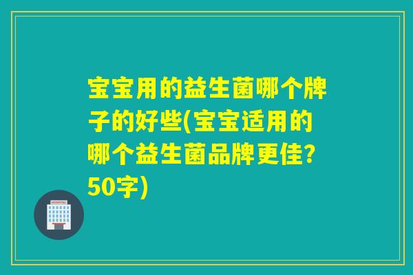 宝宝用的益生菌哪个牌子的好些(宝宝适用的哪个益生菌品牌更佳？50字)