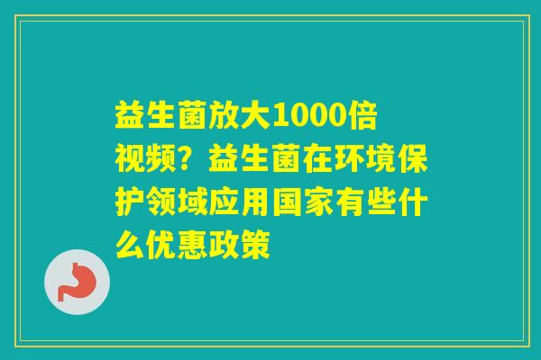 益生菌放大1000倍视频？益生菌在环境保护领域应用国家有些什么优惠政策