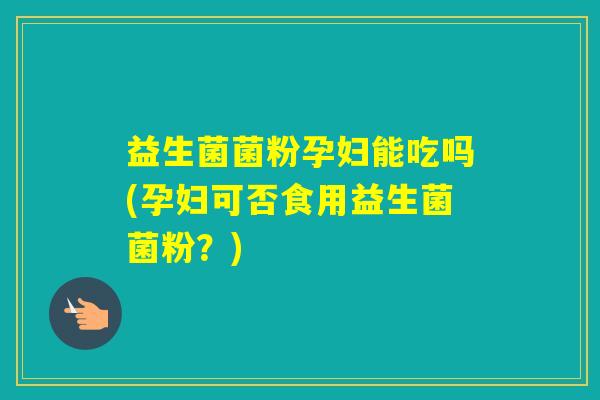 益生菌菌粉孕妇能吃吗(孕妇可否食用益生菌菌粉？)