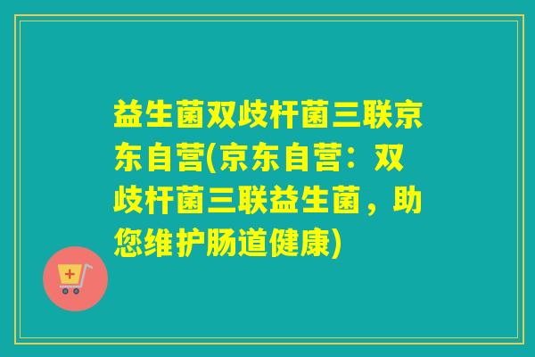益生菌双歧杆菌三联京东自营(京东自营：双歧杆菌三联益生菌，助您维护肠道健康)