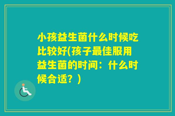 小孩益生菌什么时候吃比较好(孩子佳服用益生菌的时间:什么时候合适?) 小孩益生菌什么时候吃比较好(孩子佳服用益生菌的时间:什么时候合适?)