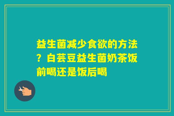 益生菌减少的方法？白芸豆益生菌奶茶饭前喝还是饭后喝