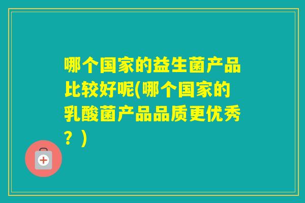 哪个国家的益生菌产品比较好呢(哪个国家的乳酸菌产品品质更优秀？)
