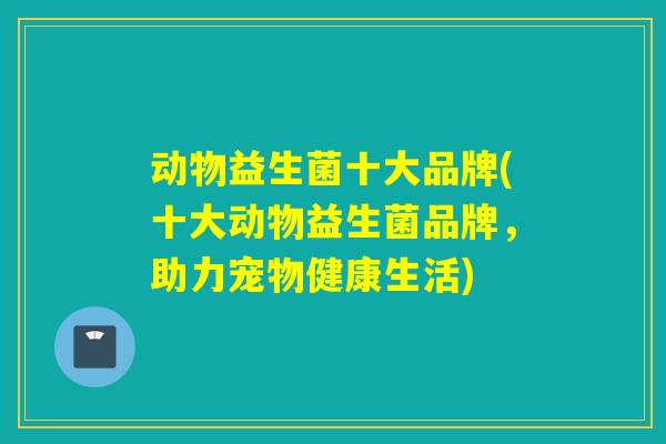 动物益生菌十大品牌(十大动物益生菌品牌,助力宠物健康生活) 动物益生菌十大品牌(十大动物益生菌品牌,助力宠物健康生活)