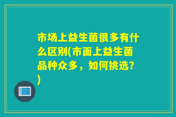 市场上益生菌很多有什么区别(市面上益生菌品种众多，如何挑选？)