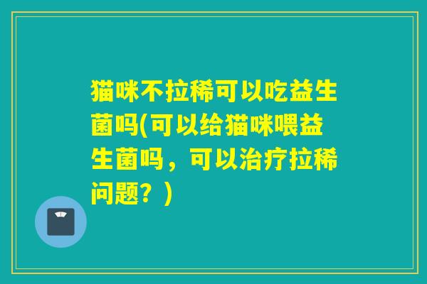 猫咪不拉稀可以吃益生菌吗(可以给猫咪喂益生菌吗，可以拉稀问题？)