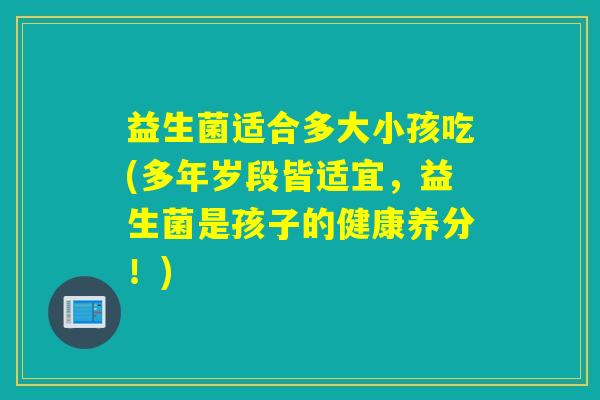 益生菌适合多大小孩吃(多年岁段皆适宜，益生菌是孩子的健康养分！)