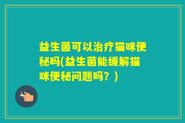 益生菌可以猫咪吗(益生菌能缓解猫咪问题吗?) 益生菌可以猫咪吗(益生菌能缓解猫咪问题吗?)