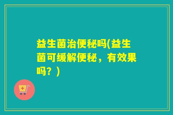 益生菌吗(益生菌可缓解,有效果吗?) 益生菌吗(益生菌可缓解,有效果吗?)