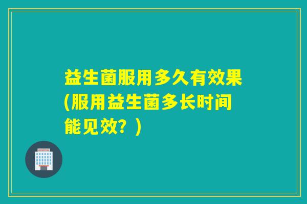 益生菌服用多久有效果(服用益生菌多长时间能见效？)
