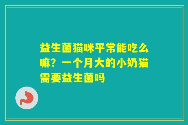 益生菌猫咪平常能吃么嘛？一个月大的小奶猫需要益生菌吗