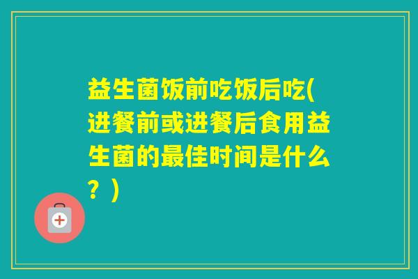 益生菌饭前吃饭后吃(进餐前或进餐后食用益生菌的佳时间是什么？)