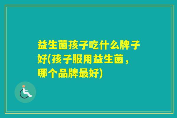 益生菌孩子吃什么牌子好(孩子服用益生菌,哪个品牌好) 益生菌孩子吃什么牌子好(孩子服用益生菌,哪个品牌好)
