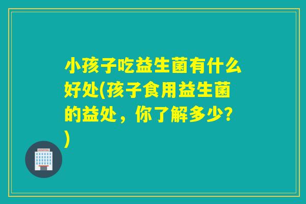 小孩子吃益生菌有什么好处(孩子食用益生菌的益处，你了解多少？)