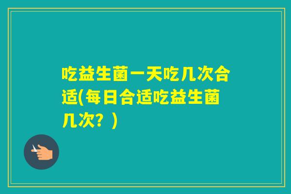 吃益生菌一天吃几次合适(每日合适吃益生菌几次？)