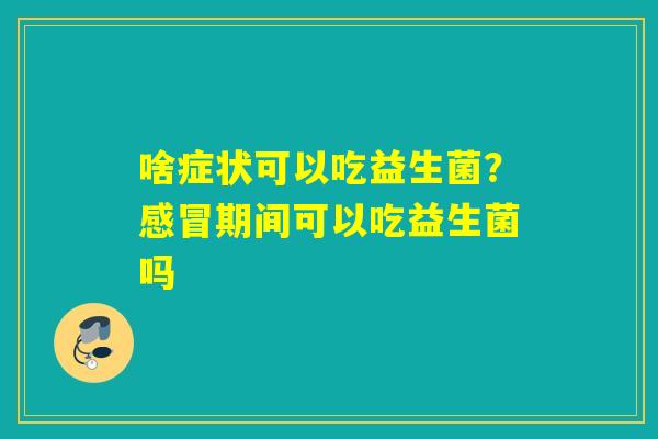 啥症状可以吃益生菌？期间可以吃益生菌吗
