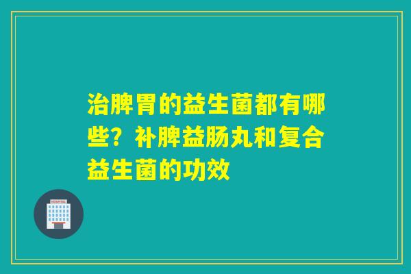 脾胃的益生菌都有哪些？补脾益肠丸和复合益生菌的功效