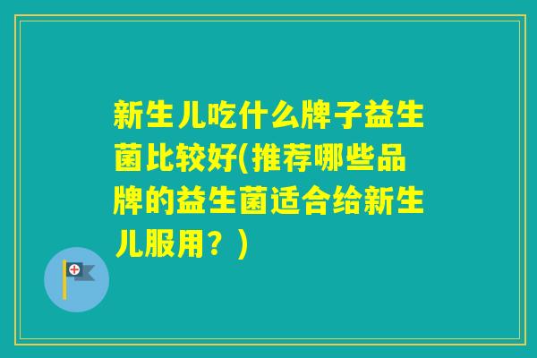 新生儿吃什么牌子益生菌比较好(推荐哪些品牌的益生菌适合给新生儿服用?) 新生儿吃什么牌子益生菌比较好(推荐哪些品牌的益生菌适合给新生儿服用?)