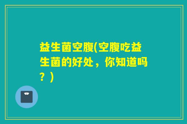 益生菌空腹(空腹吃益生菌的好处,你知道吗?) 益生菌空腹(空腹吃益生菌的好处,你知道吗?)