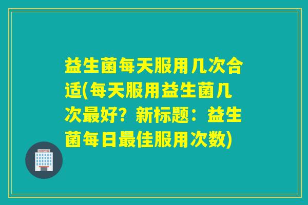益生菌每天服用几次合适(每天服用益生菌几次好？新标题：益生菌每日佳服用次数)