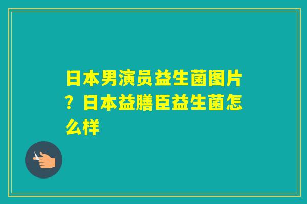 日本男演员益生菌图片？日本益膳臣益生菌怎么样
