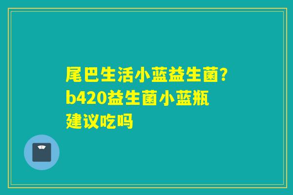 尾巴生活小蓝益生菌?b420益生菌小蓝瓶建议吃吗 尾巴生活小蓝益生菌?b420益生菌小蓝瓶建议吃吗