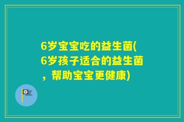 6岁宝宝吃的益生菌(6岁孩子适合的益生菌,帮助宝宝更健康) 6岁宝宝吃的益生菌(6岁孩子适合的益生菌,帮助宝宝更健康)