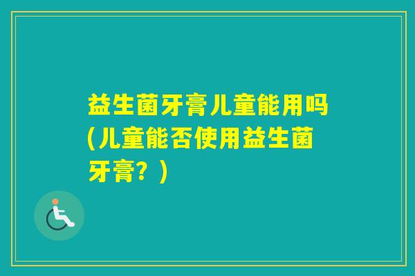 益生菌牙膏儿童能用吗(儿童能否使用益生菌牙膏？)