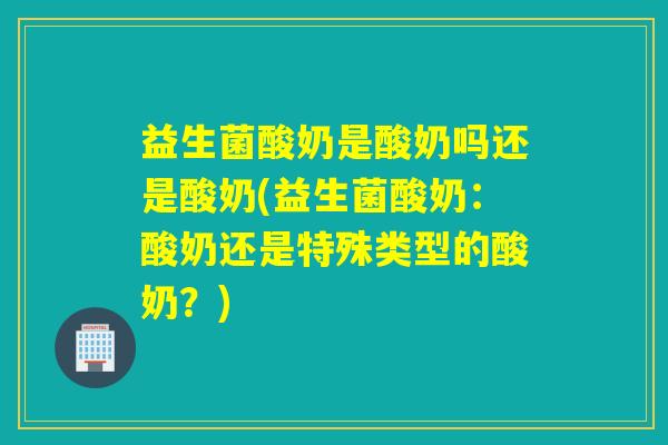 益生菌酸奶是酸奶吗还是酸奶(益生菌酸奶：酸奶还是特殊类型的酸奶？)