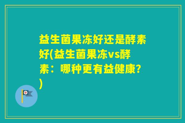 益生菌果冻好还是酵素好(益生菌果冻vs酵素:哪种更有益健康?) 益生菌果冻好还是酵素好(益生菌果冻vs酵素:哪种更有益健康?)