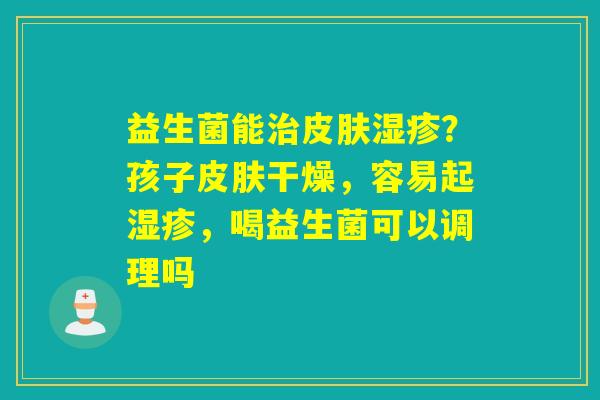 益生菌能？孩子干燥，容易起，喝益生菌可以调理吗