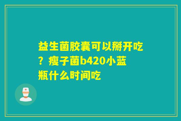 益生菌胶囊可以掰开吃？瘦子菌b420小蓝瓶什么时间吃
