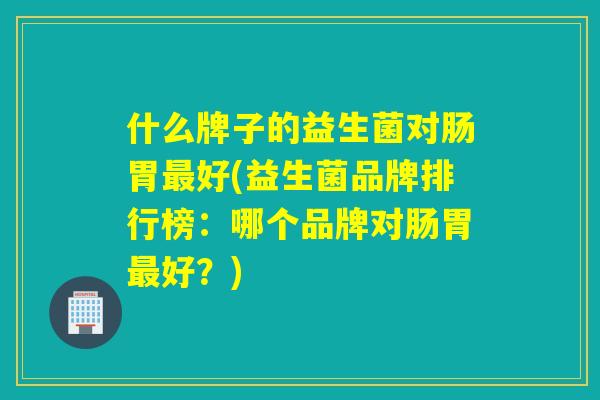 什么牌子的益生菌对肠胃好(益生菌品牌排行榜：哪个品牌对肠胃好？)