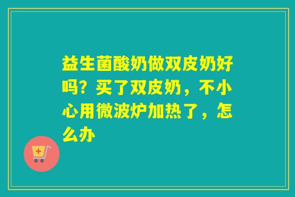 益生菌酸奶做双皮奶好吗？买了双皮奶，不小心用微波炉加热了，怎么办