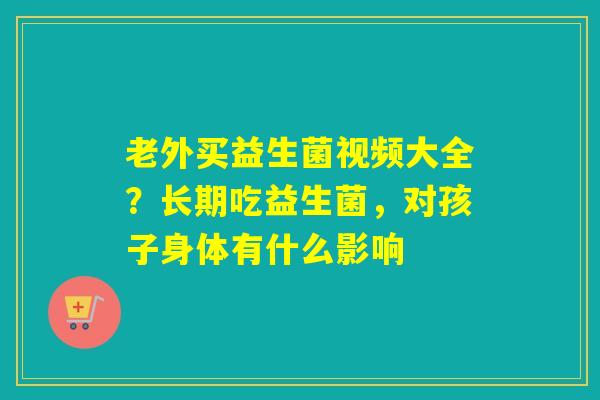 老外买益生菌视频大全?长期吃益生菌,对孩子身体有什么影响 老外买益生菌视频大全?长期吃益生菌,对孩子身体有什么影响