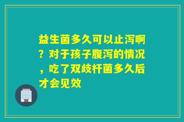 益生菌多久可以止泻啊?对于孩子的情况,吃了双歧杆菌多久后才会见效 益生菌多久可以止泻啊?对于孩子的情况,吃了双歧杆菌多久后才会见效