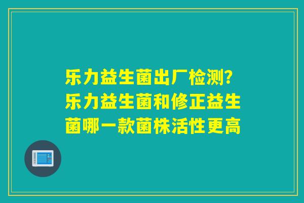 乐力益生菌出厂检测？乐力益生菌和修正益生菌哪一款菌株活性更高