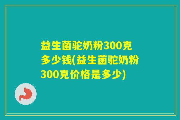 益生菌驼奶粉300克多少钱(益生菌驼奶粉300克价格是多少)