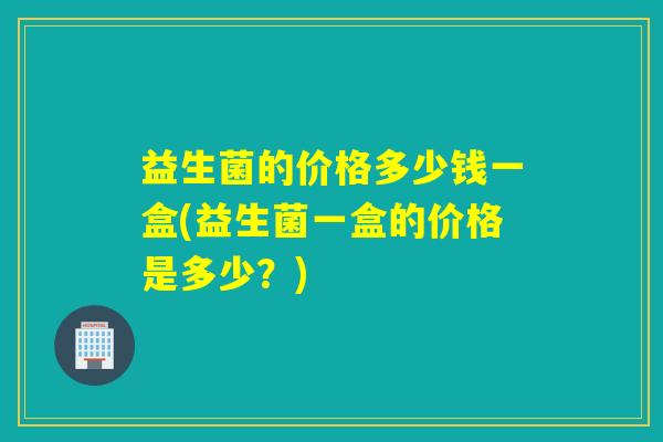 益生菌的价格多少钱一盒(益生菌一盒的价格是多少？)