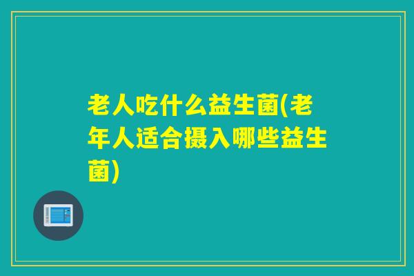 老人吃什么益生菌(老年人适合摄入哪些益生菌)