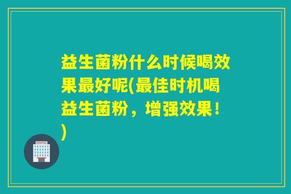 益生菌粉什么时候喝效果好呢(佳时机喝益生菌粉，增强效果！)