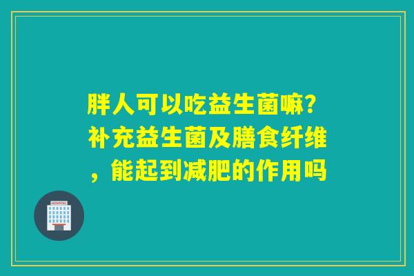 胖人可以吃益生菌嘛？补充益生菌及膳食纤维，能起到的作用吗