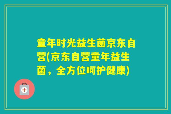 童年时光益生菌京东自营(京东自营童年益生菌,全方位呵护健康) 童年时光益生菌京东自营(京东自营童年益生菌,全方位呵护健康)