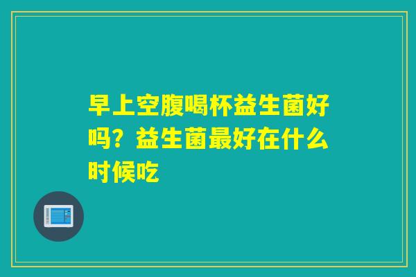 早上空腹喝杯益生菌好吗？益生菌好在什么时候吃