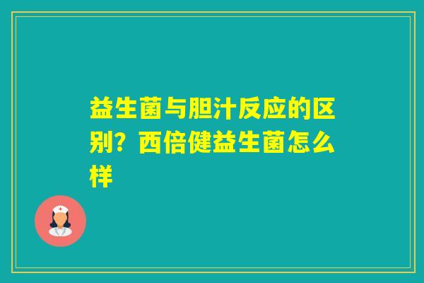益生菌与胆汁反应的区别？西倍健益生菌怎么样