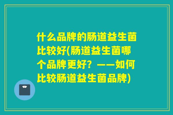 什么品牌的肠道益生菌比较好(肠道益生菌哪个品牌更好?——如何比较肠道益生菌品牌) 什么品牌的肠道益生菌比较好(肠道益生菌哪个品牌更好?——如何比较肠道益生菌品牌)